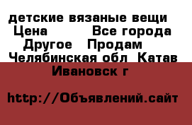 детские вязаные вещи › Цена ­ 500 - Все города Другое » Продам   . Челябинская обл.,Катав-Ивановск г.